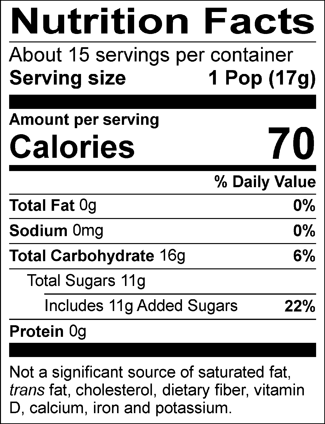 Nutrition Facts Servings per container: About 15, Serving size: 1 Pop (17g), Amount per serving: Calories 70, Total Fat 0g (0% DV), Sodium 0mg (0% DV), Total Carbohydrate 16g (6% DV), Total Sugars 11g (Includes 11g Added Sugars, 22% DV), Protein 0g. Not a significant source of saturated fat, trans fat, cholesterol, dietary fiber, vitamin D, calcium, iron and potassium. % DV = % Daily Value.