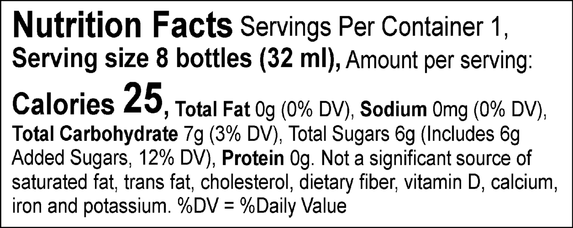 Nutrition Facts Servings Per Container 1, Serving size 8 bottles (32 ml), Amount per serving: Calories 25, Total Fat 0g (0% DV), Sodium 0mg (0% DV), Total Carbohydrate 7g (3% DV), Total Sugars 6g (Includes 6g Added Sugars, 12% DV), Protein 0g. Not a significant source of saturated fat, trans fat, cholesterol, dietary fiber, vitamin D, calcium, iron and potassium. %DV = %Daily Value