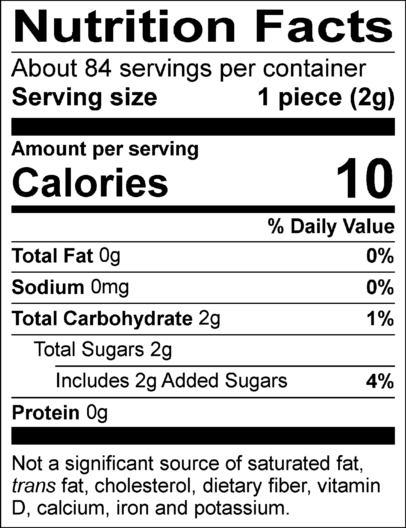 Nutrition Facts Servings per container: About 84, Serving size: 1 piece (2g), Amount per serving: Calories 10, Total Fat 0g (0% DV), Sodium 0mg (0% DV), Total Carbohydrate 2g (1% DV), Total Sugars 2g (Includes 2g Added Sugars, 4% DV), Protein 0g. Not a significant source of saturated fat, trans fat, cholesterol, dietary fiber, vitamin D, calcium, iron and potassium. 