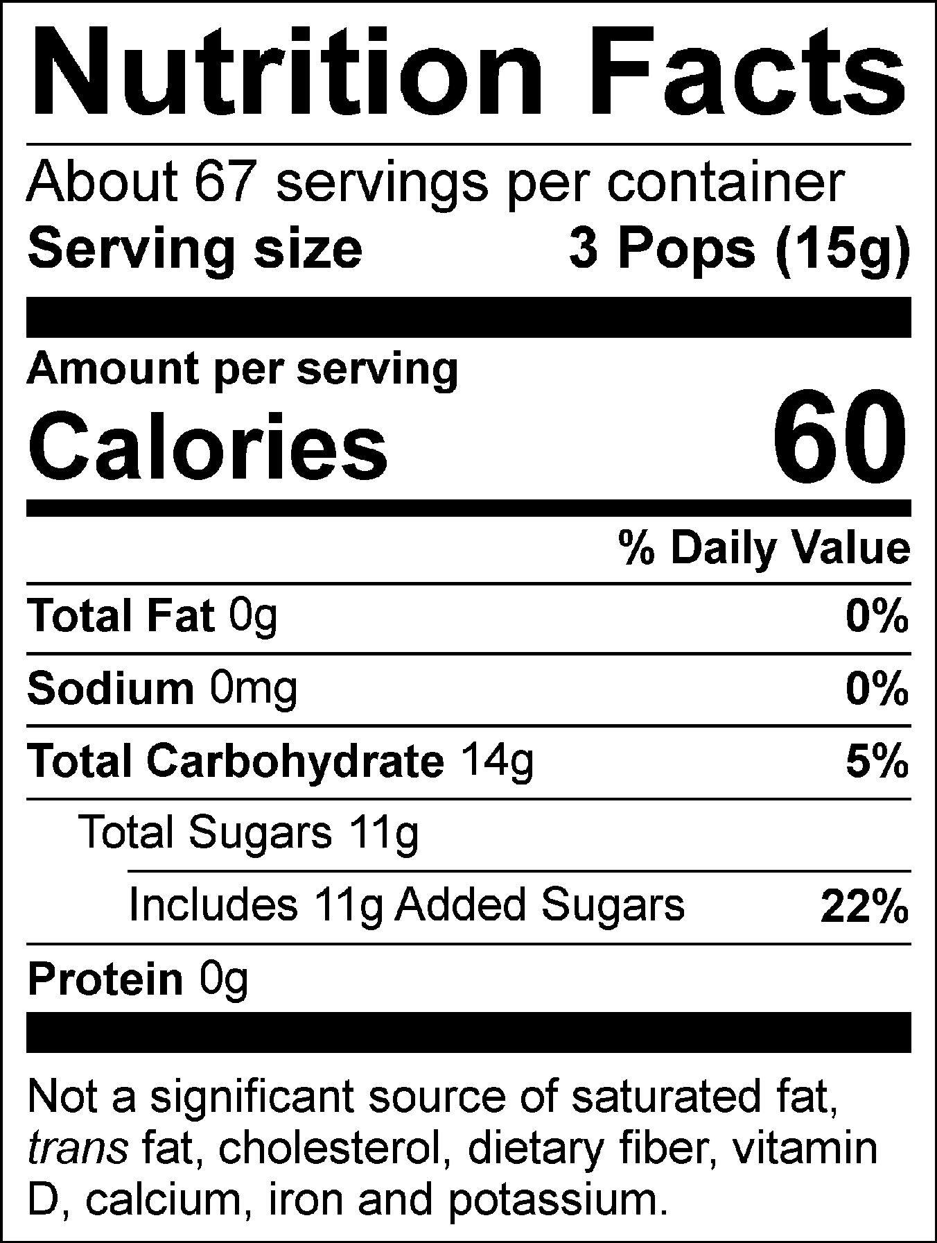 Nutrition Facts Servings per container: About 67, Serving size: 3 Pops (15g), Amount per serving: Calories 60, Total Fat 0g (0% DV), Sodium 0mg (0% DV), Total Carbohydrate 14g (5% DV), Total Sugars 11g (Includes 11g Added Sugars, 22% DV), Protein 0g. Not a significant source of saturated fat, trans fat, cholesterol, dietary fiber, vitamin D, calcium, iron and potassium. % DV = % Daily Value.