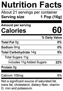 Nutrition Facts Servings per container: 21, Serving size: 1 Pop (16g), Amount per serving: Calories 60, Total Fat 0g (0% DV), Sodium 0mg (0% DV), Total Carbohydrate 14g (5% DV), Total Sugars 11g (Includes 11g Added Sugars, 22% DV), Protein 0g, Calcium 100mg (8% DV). Not a significant source of saturated fat, trans fat, cholesterol, dietary fiber, vitamin D, iron and potassium. % DV = % Daily Value.
