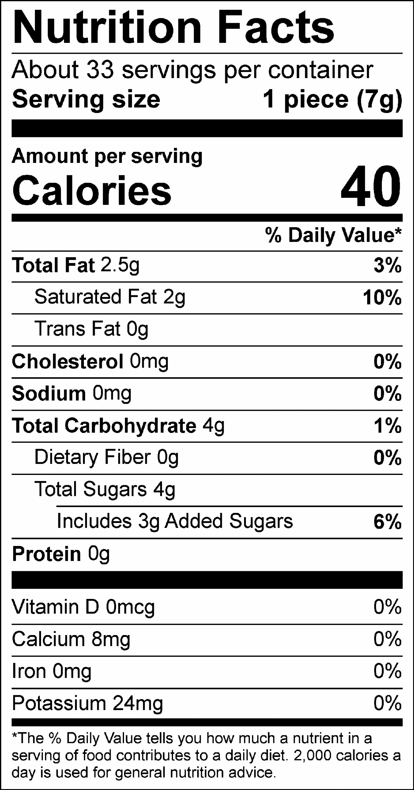 Nutrition Facts Servings per container: About 33, Serving size: 1 piece (7g), Amount per serving: Calories 40, Total Fat 2.5g (3% DV), Saturated Fat 2g (10% DV), Trans Fat 0g, Cholesterol 0mg (0% DV), Sodium 0mg (0% DV), Total Carbohydrate 4g (1% DV), Dietary Fiber 0g (0% DV), Total Sugars 4g (Includes 3g Added Sugars, 6% DV), Protein 0g, Vitamin D 0mcg (0% DV), Calcium 8mg (0% DV), Iron 0mg (0% DV), Potassium 24mg (0% DV). The % Daily Value (DV) tells you how much a nutrient in a serving of food contributes to a daily diet. 2,000 calories a day is used for general nutrition advice.