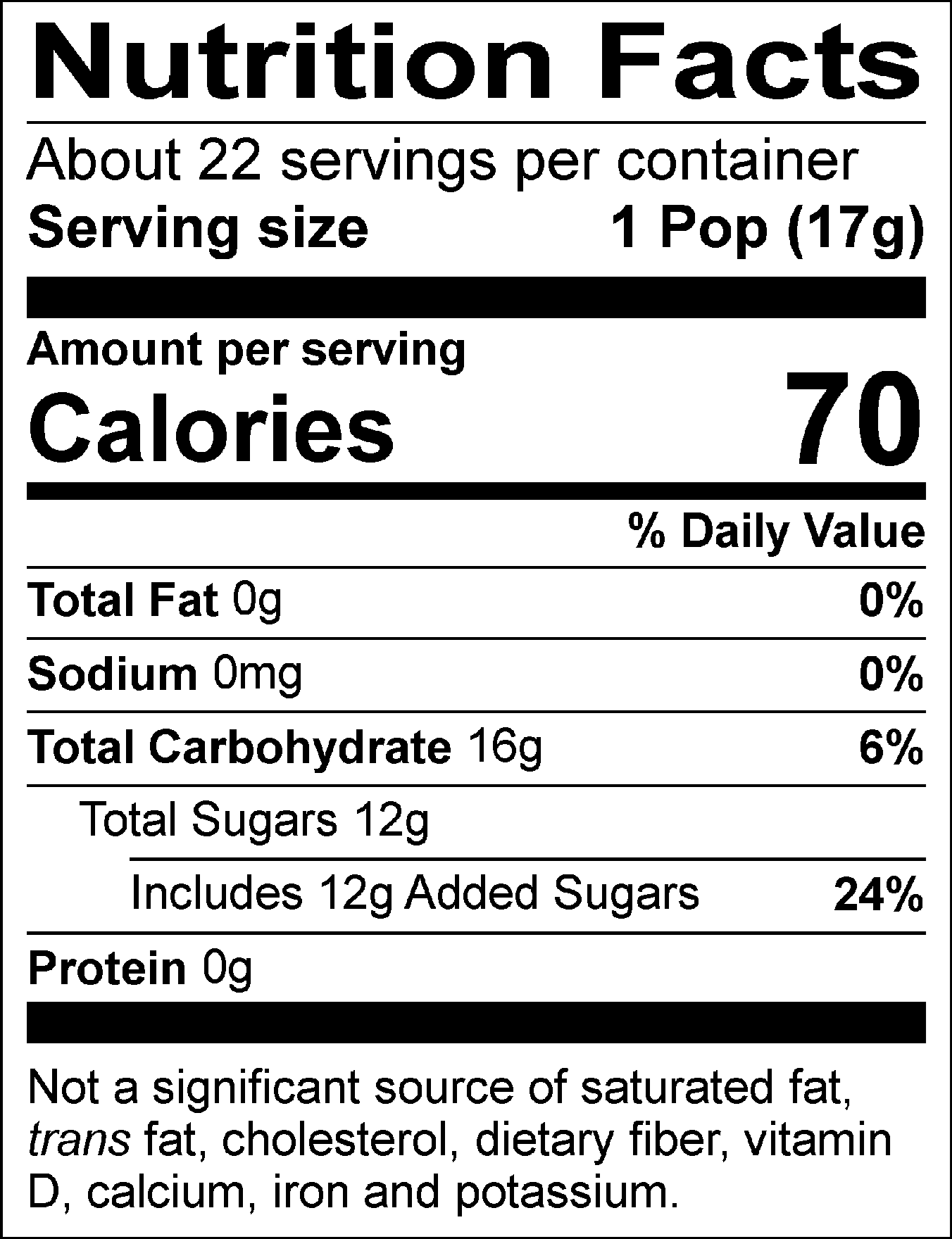 Nutrition Facts Servings per container: About 22, Serving size: 1 Pop (17g), Amount per serving: Calories 70, Total Fat 0g (0% DV), Sodium 0mg (0% DV), Total Carbohydrate 16g (6% DV), Total Sugars 12g (Includes 12g Added Sugars, 24% DV), Protein 0g. Not a significant source of saturated fat, trans fat, cholesterol, dietary fiber, vitamin D, calcium, iron and potassium. % DV = % Daily Value.