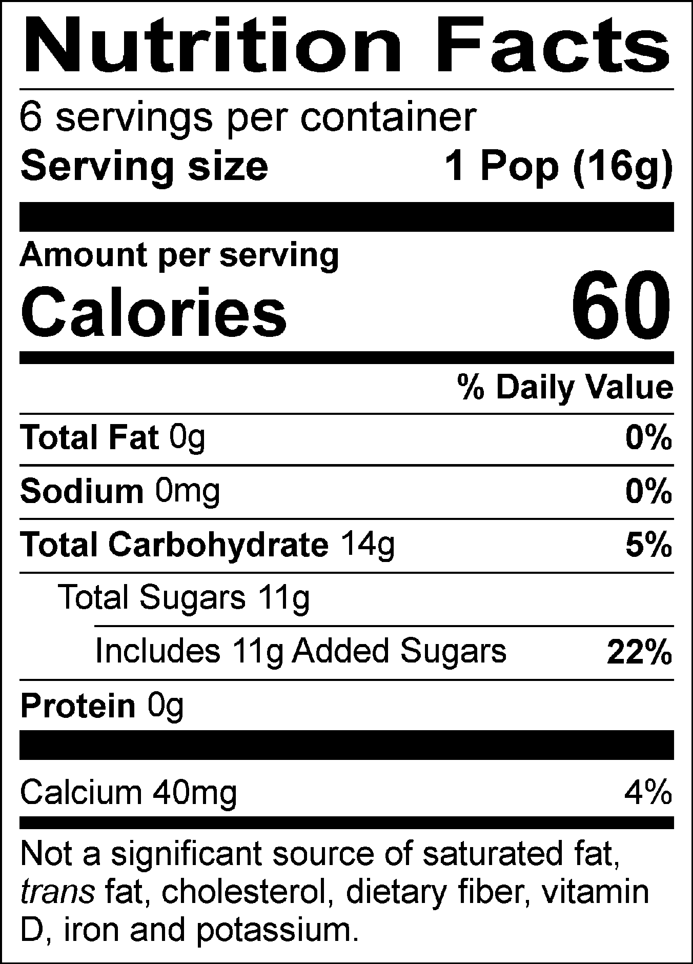 Nutrition Facts Servings per container: 6, Serving size: 1 Pop (16g), Amount per serving: Calories 60, Total Fat 0g (0% DV), Sodium 0mg (0% DV), Total Carbohydrate 14g (5% DV), Total Sugars 11g (Includes 11g Added Sugars, 22% DV), Protein 0g, Calcium 40mg (4% DV). Not a significant source of saturated fat, trans fat, cholesterol, dietary fiber, vitamin D, iron and potassium. % DV = % Daily Value.