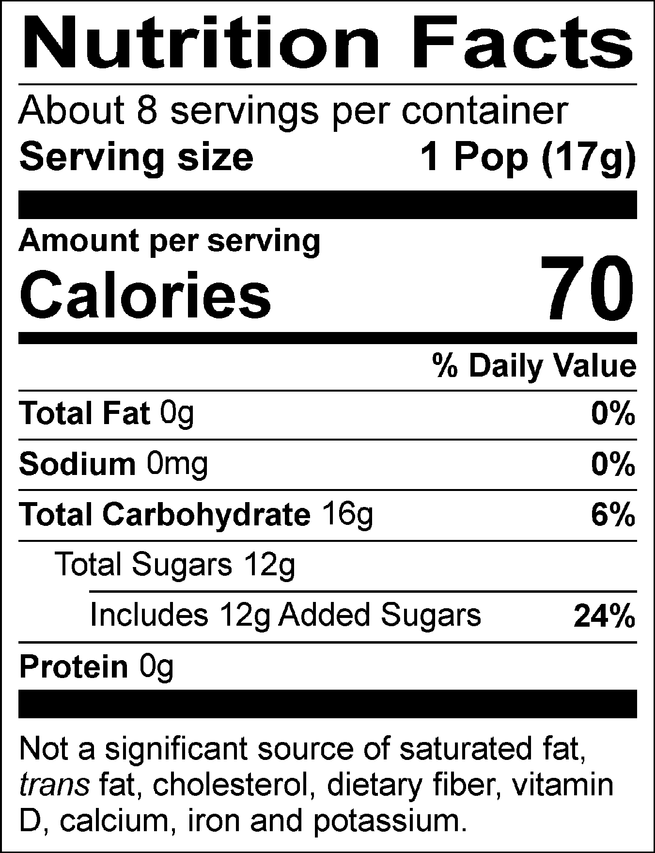 Nutrition Facts Servings per container: About 8, Serving size: 1 Pop (17g), Amount per serving: Calories 70, Total Fat 0g (0% DV), Sodium 0mg (0% DV), Total Carbohydrate 16g (6% DV), Total Sugars 12g (Includes 12g Added Sugars, 24% DV), Protein 0g. Not a significant source of saturated fat, trans fat, cholesterol, dietary fiber, vitamin D, calcium, iron and potassium. % DV = % Daily Value.