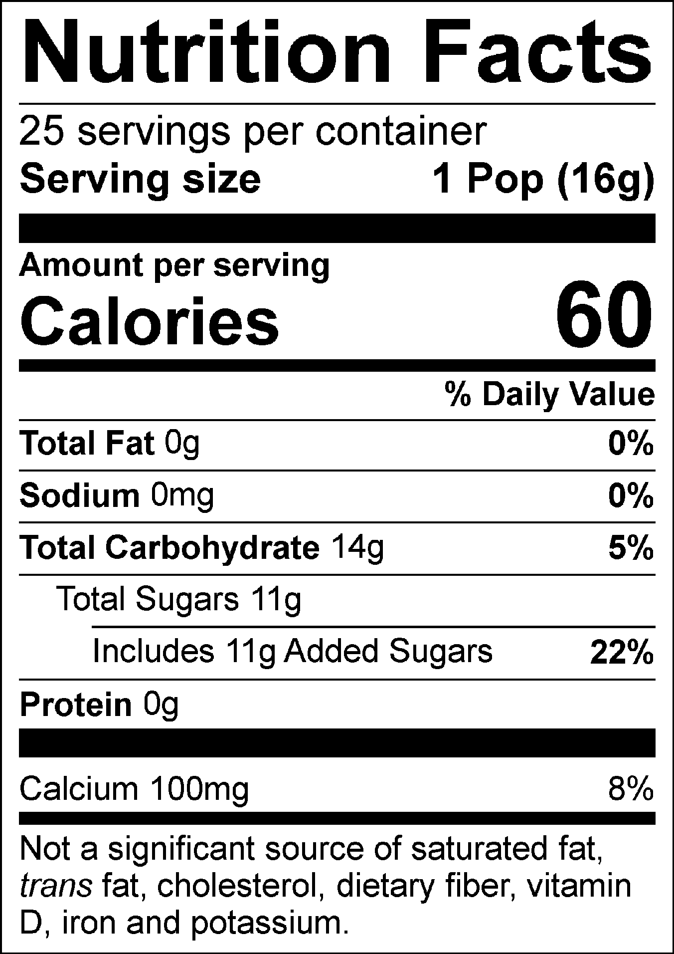 Nutrition Facts Servings per container: 25, Serving size: 1 Pop (16g), Amount per serving: Calories 60, Total Fat 0g (0% DV), Sodium 0mg (0% DV), Total Carbohydrate 14g (5% DV), Total Sugars 11g (Includes 11g Added Sugars, 22% DV), Protein 0g, Calcium 100mg (8% DV). Not a significant source of saturated fat, trans fat, cholesterol, dietary fiber, vitamin D, iron and potassium. % DV = % Daily Value.