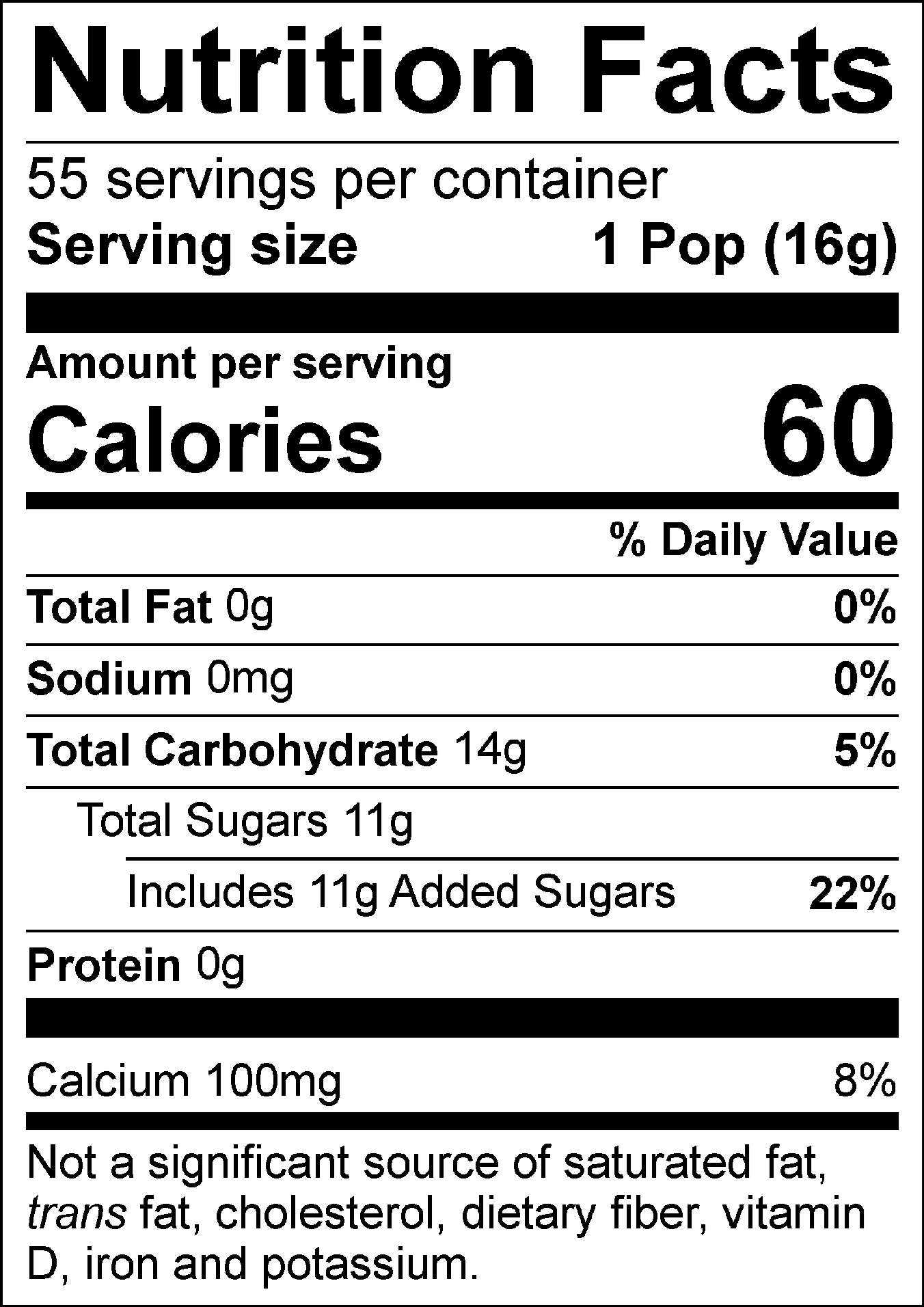 Nutrition Facts Servings per container: 55, Serving size: 1 Pop (16g), Amount per serving: Calories 60, Total Fat 0g (0% DV), Sodium 0mg (0% DV), Total Carbohydrate 14g (5% DV), Total Sugars 11g (Includes 11g Added Sugars, 22% DV), Protein 0g, Calcium 100mg (8% DV). Not a significant source of saturated fat, trans fat, cholesterol, dietary fiber, vitamin D, iron and potassium. % DV = % Daily Value.