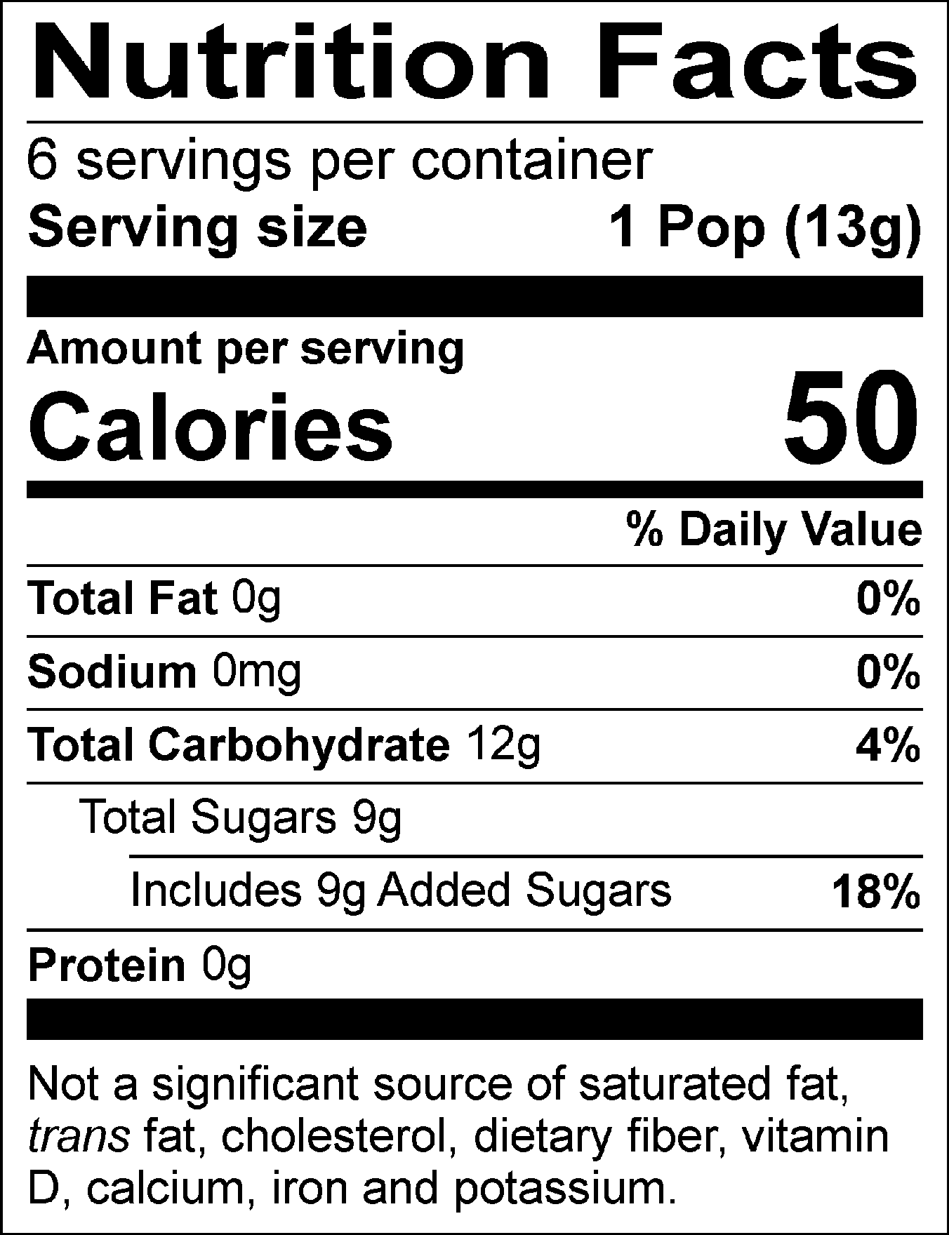Nutrition Facts Servings per container: 6, Serving size: 1 Pop (13g), Amount per serving: Calories 50, Total Fat 0g (0% DV), Sodium 0mg (0% DV), Total Carbohydrate 12g (4% DV), Total Sugars 9g (Includes 9g Added Sugars, 18% DV), Protein 0g. Not a significant source of saturated fat, trans fat, cholesterol, dietary fiber, vitamin D, calcium, iron and potassium. % DV = % Daily Value.