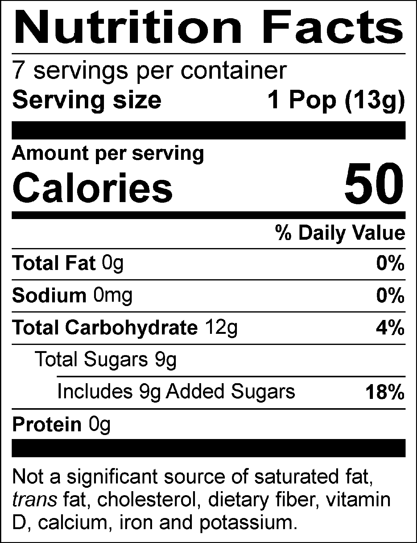 Nutrition Facts Servings per container: 7, Serving size: 1 Pop (13g), Amount per serving: Calories 50, Total Fat 0g (0% DV), Sodium 0mg (0% DV), Total Carbohydrate 12g (4% DV), Total Sugars 9g (Includes 9g Added Sugars, 18% DV), Protein 0g. Not a significant source of saturated fat, trans fat, cholesterol, dietary fiber, vitamin D, calcium, iron and potassium. % DV = % Daily Value.