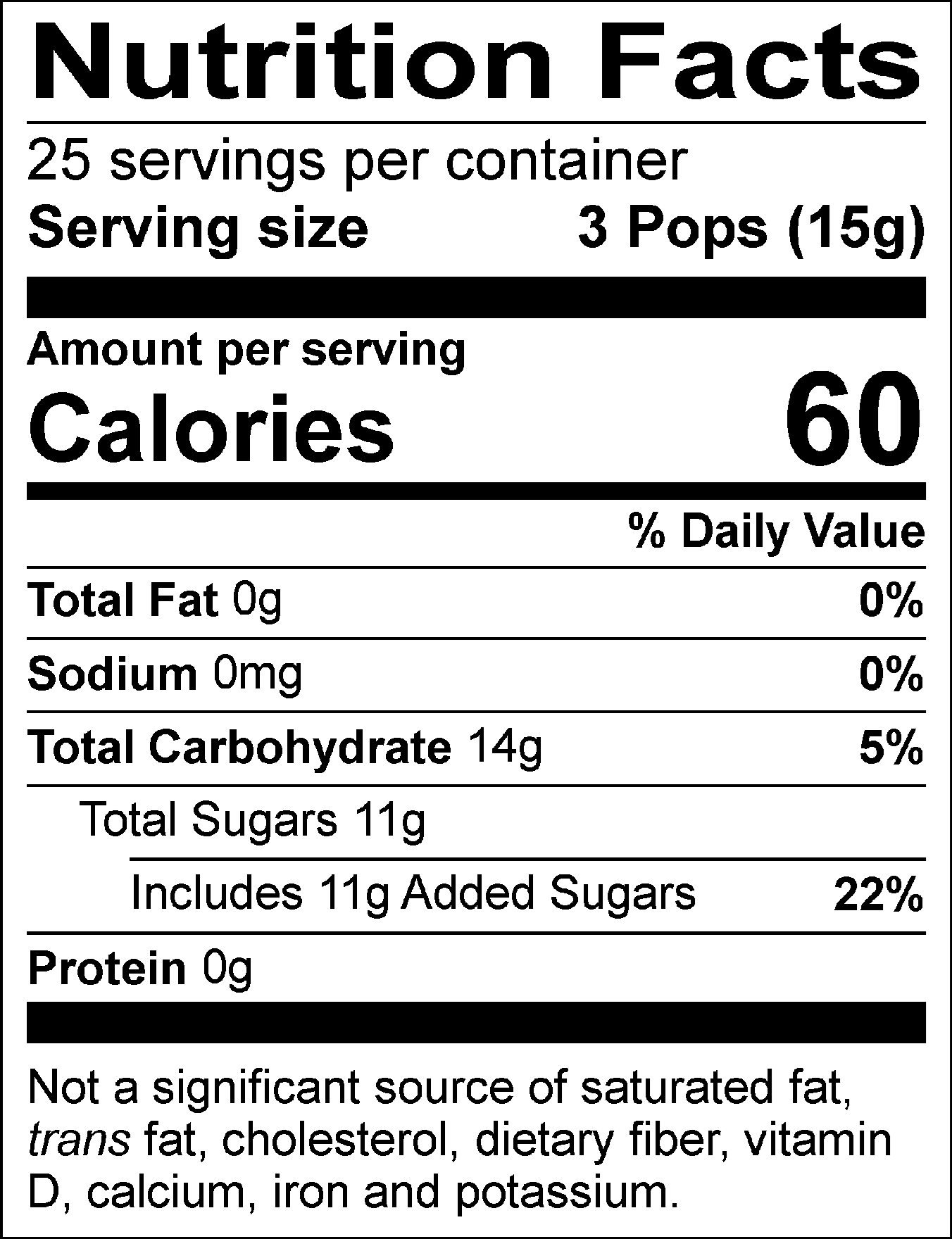 Nutrition Facts Servings per container: 25, Serving size: 3 Pops (15g), Amount per serving: Calories 60, Total Fat 0g (0% DV), Sodium 0mg (0% DV), Total Carbohydrate 14g (5% DV), Total Sugars 11g (Includes 11g Added Sugars, 22% DV), Protein 0g. Not a significant source of saturated fat, trans fat, cholesterol, dietary fiber, vitamin D, calcium, iron and potassium. % DV = % Daily Value.