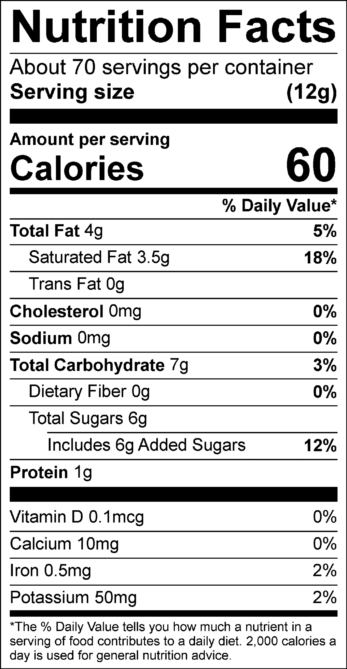 Nutrition Facts Servings per container: About 70, Serving size: (12g), Amount per serving: Calories 60, Total Fat 4g (5% DV), Saturated Fat 3.5g (18% DV), Trans Fat 0g, Cholesterol 0mg (0% DV), Sodium 0mg (0% DV), Total Carbohydrate 7g (3% DV), Dietary Fiber 0g (0% DV), Total Sugars 6g (Includes 6g Added Sugars, 12% DV), Protein 1g, Vitamin D 0.1mcg (0% DV), Calcium 10mg (0% DV), Iron 0.5mg (2% DV), Potassium 50mg (2% DV). The % Daily Value (DV) tells you how much a nutrient in a serving of food contributes to a daily diet. 2,000 calories a day is used for general nutrition advice.