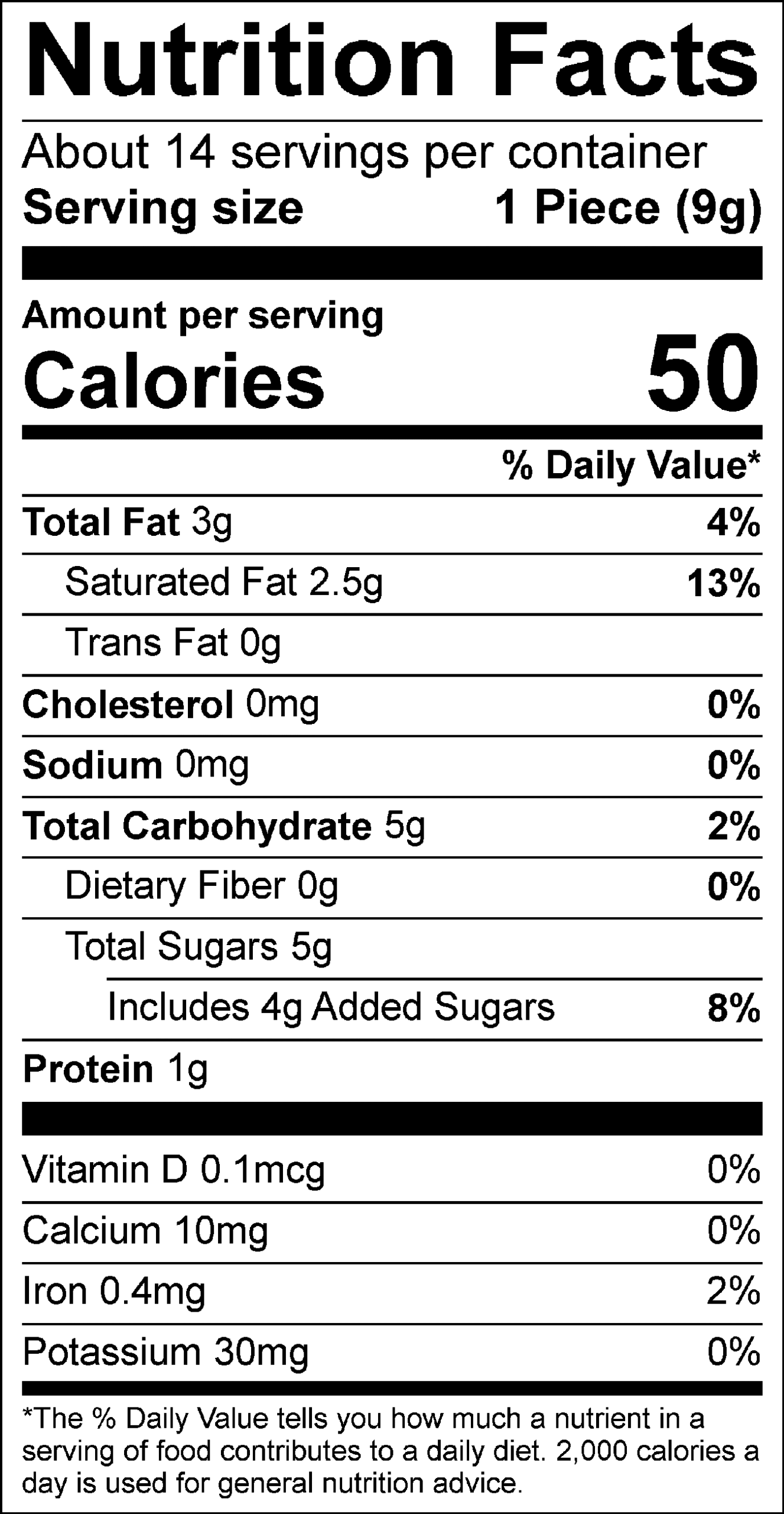 Nutrition Facts Servings per container: About 14, Serving size: 1 Piece (9g), Amount per serving: Calories 50, Total Fat 3g (4% DV), Saturated Fat 2.5g (13% DV), Trans Fat 0g, Cholesterol 0mg (0% DV), Sodium 0mg (0% DV), Total Carbohydrate 5g (2% DV), Dietary Fiber 0g (0% DV), Total Sugars 5g (Includes 4g Added Sugars, 8% DV), Protein 1g, Vitamin D 0.1mcg (0% DV), Calcium 10mg (0% DV), Iron 0.4mg (2% DV), Potassium 30mg (0% DV). The % Daily Value (DV) tells you how much a nutrient in a serving of food contributes to a daily diet. 2,000 calories a day is used for general nutrition advice.
