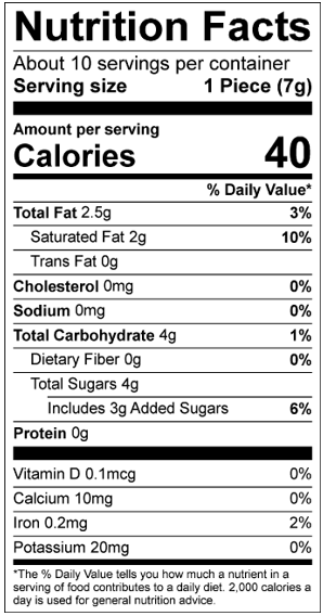 Nutrition Facts Servings per container: About 10, Serving size: 1 Piece (7g), Amount per serving: Calories 40, Total Fat 2.5g (3% DV), Saturated Fat 2g (10% DV), Trans Fat 0g, Cholesterol 0mg (0% DV), Sodium 0mg (0% DV), Total Carbohydrate 4g (1% DV), Dietary Fiber 0g (0% DV), Total Sugars 4g (Includes 3g Added Sugars, 6% DV), Protein 0g, Vitamin D 0.1mcg (0% DV), Calcium 10mg (0% DV), Iron 0.2mg (2% DV), Potassium 20mg (0% DV). The % Daily Value (DV) tells you how much a nutrient in a serving of food contributes to a daily diet. 2,000 calories a day is used for general nutrition advice.