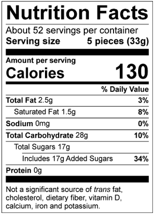 Nutrition Facts Servings per container: About 52, Serving size: 5 pieces (33g), Amount per serving: Calories 130, Total Fat 2.5g (3% DV), Saturated Fat 1.5g ( 8% DV), Sodium 0mg (0% DV), Total Carbohydrate 28g (10% DV) , Total Sugars 17g (Includes 17g Added Sugars, 34% DV), Protein 0g. Not a significant source of trans fat, cholesterol, dietary fiber, vitamin D, calcium, iron and potassium. % DV = % Daily Value.