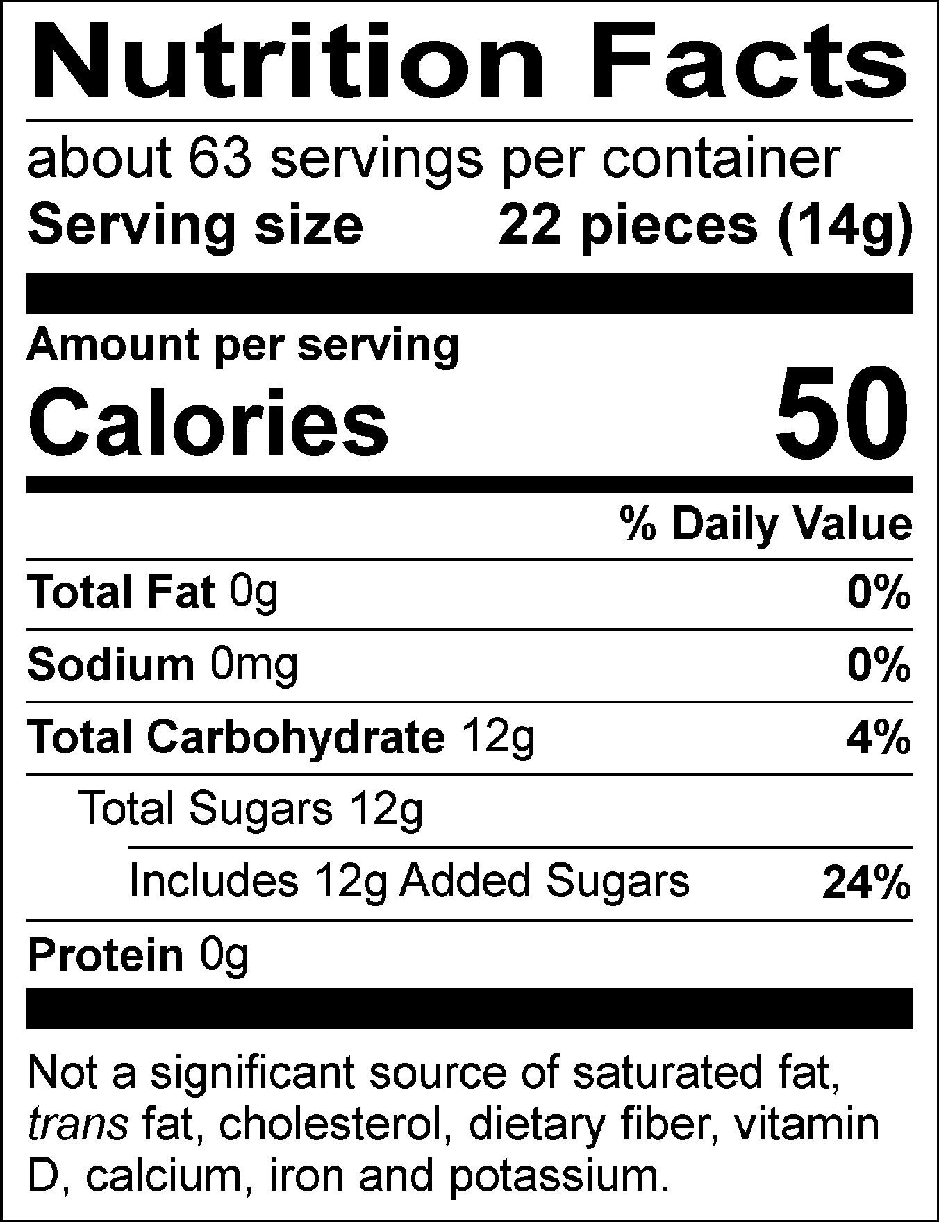 Nutrition Facts Servings per container: about 63, Serving size: 22 pieces (14g), Amount per serving: Calories 50, Total Fat 0g (0% DV), Sodium 0mg (0% DV), Total Carbohydrate 12g (4% DV), Total Sugars 12g (Includes 12g Added Sugars, 24% DV), Protein 0g. Not a significant source of saturated fat, trans fat, cholesterol, dietary fiber, vitamin D, calcium, iron and potassium. 