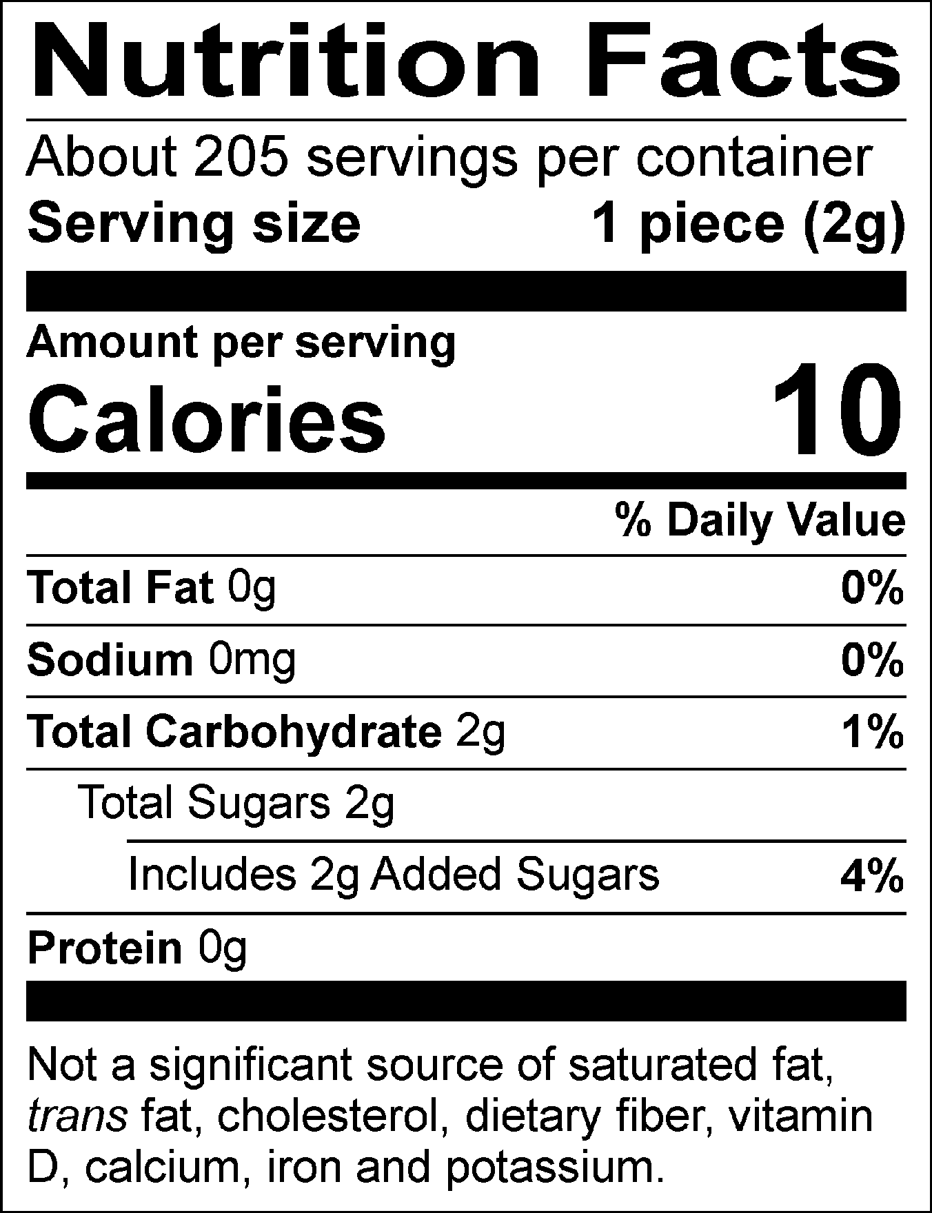 Nutrition Facts Servings per container: About 205, Serving size: 1 piece (2g), Amount per serving: Calories 10, Total Fat 0g (0% DV), Sodium 0mg (0% DV), Total Carbohydrate 2g (1% DV), Total Sugars 2g (Includes 2g Added Sugars, 4% DV), Protein 0g. Not a significant source of saturated fat, trans fat, cholesterol, dietary fiber, vitamin D, calcium, iron and potassium. 