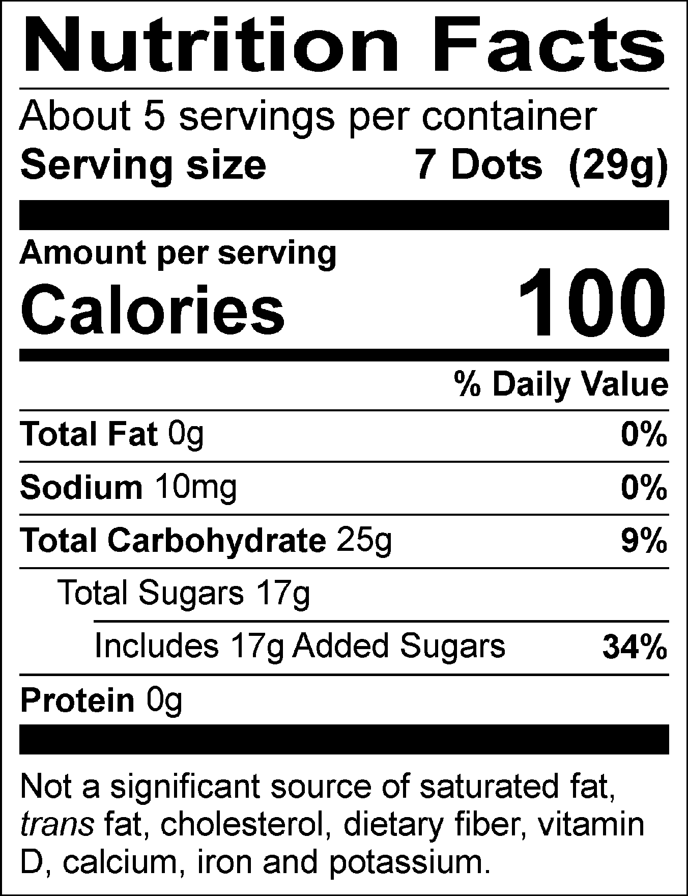Nutrition Facts Servings per container: About 5, Serving size: 7 Dots (29g), Amount per serving: Calories 100, Total Fat 0g (0% DV), Sodium 10mg (0% DV), Total Carbohydrate 25g (9% DV), Total Sugars 17g (Includes 17g Added Sugars, 34% DV), Protein 0g. Not a significant source of saturated fat, trans fat, cholesterol, dietary fiber, vitamin D, calcium, iron and potassium. 