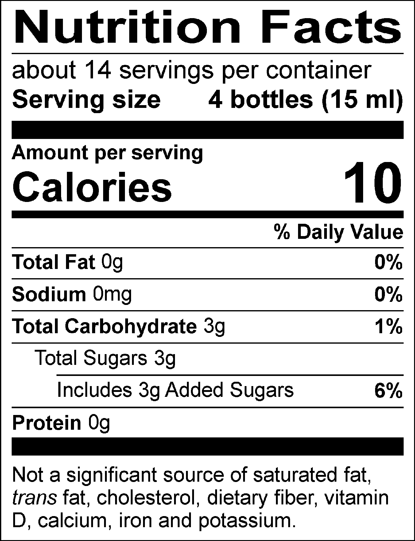 Nutrition Facts Servings per container: about 14, Serving size: 4 bottles (15 ml), Amount per serving: Calories 10, Total Fat 0g (0% DV), Sodium 0mg (0% DV), Total Carbohydrate 3g (1% DV), Total Sugars 3g (Includes 3g Added Sugars, 6% DV), Protein 0g. Not a significant source of saturated fat, trans fat, cholesterol, dietary fiber, vitamin D, calcium, iron and potassium.