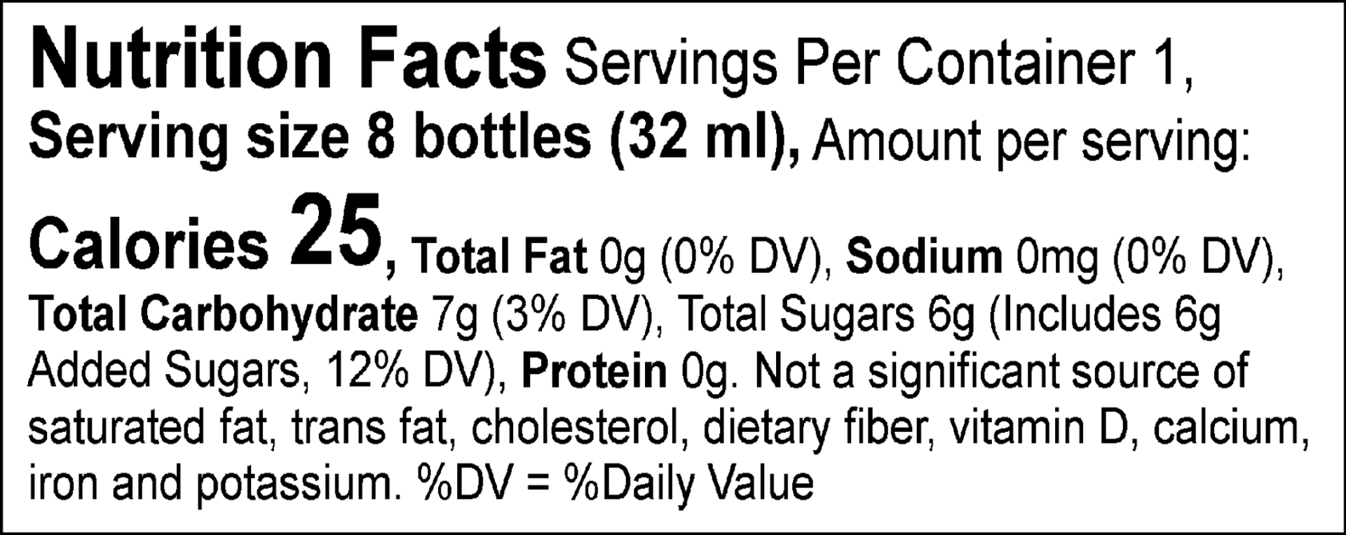 Nutrition Facts Servings Per Container 1, Serving size 8 bottles (32 ml), Amount per serving: Calories 25, Total Fat 0g (0% DV), Sodium 0mg (0% DV), Total Carbohydrate 7g (3% DV), Total Sugars 6g (Includes 6g Added Sugars, 12% DV), Protein 0g. Not a significant source of saturated fat, trans fat, cholesterol, dietary fiber, vitamin D, calcium, iron and potassium.